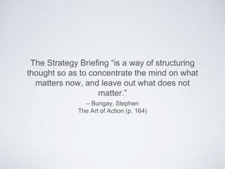 – Bungay, Stephen
The Art of Action (p. 164)
The Strategy Brieﬁng “is a way of structuring thought
so as to concentrate the mind on what matters now,
and leave out what does not matter.”
 