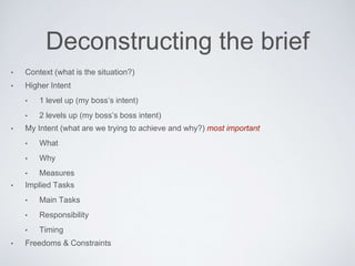 Deconstructing the brief
• Context (what is the situation?)
• Higher Intent
• 1 level up (my boss’s intent)
• 2 levels up (my boss’s boss intent)
• My Intent (what are we trying to achieve and why?) most important
• What
• Why
• Measures
• Implied Tasks
• MainTasks
• Responsibility
• Timing
• Freedoms & Constraints
 