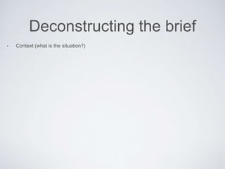 Deconstructing the brief
• Context (what is the situation?)
 