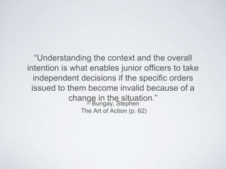 – Bungay, Stephen
The Art of Action (p. 62)
“Understanding the context and the overall intention
is what enables junior ofﬁcers to take independent
decisions if the speciﬁc orders issued to them become
invalid because of a change in the situation.”
 