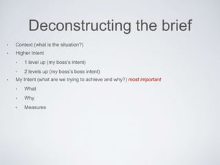 Deconstructing the brief
• Context (what is the situation?)
• Higher Intent
• 1 level up (my boss’s intent)
• 2 levels up (my boss’s boss intent)
• My Intent (what are we trying to achieve and why?) most important
• What
• Why
• Measures
 