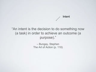 – Bungay, Stephen
The Art of Action (p. 110)
“An intent is the decision to do something now (a
task) in order to achieve an outcome (a purpose).”
Intent
 