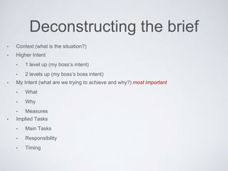 Deconstructing the brief
• Context (what is the situation?)
• Higher Intent
• 1 level up (my boss’s intent)
• 2 levels up (my boss’s boss intent)
• My Intent (what are we trying to achieve and why?) most important
• What
• Why
• Measures
• Implied Tasks
• MainTasks
• Responsibility
• Timing
 