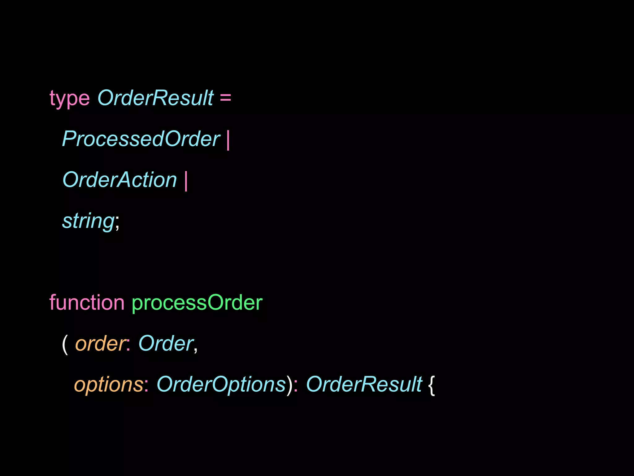type OrderResult =
ProcessedOrder |
OrderAction |
string;
function processOrder
( order: Order,
options: OrderOptions): OrderResult {
 