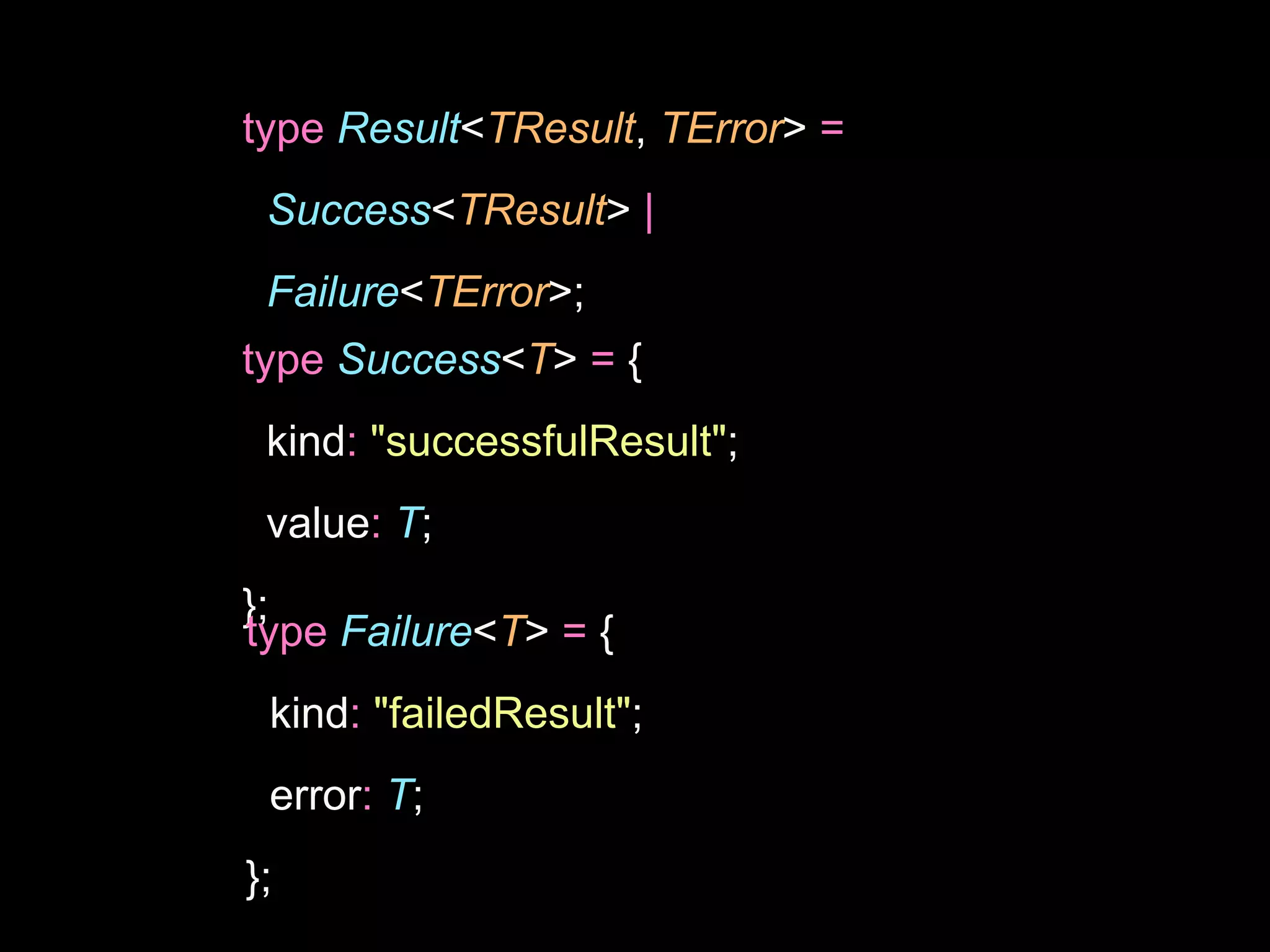 type Result<TResult, TError> =
Success<TResult> |
Failure<TError>;
type Success<T> = {
kind: "successfulResult";
value: T;
};
type Failure<T> = {
kind: "failedResult";
error: T;
};
 