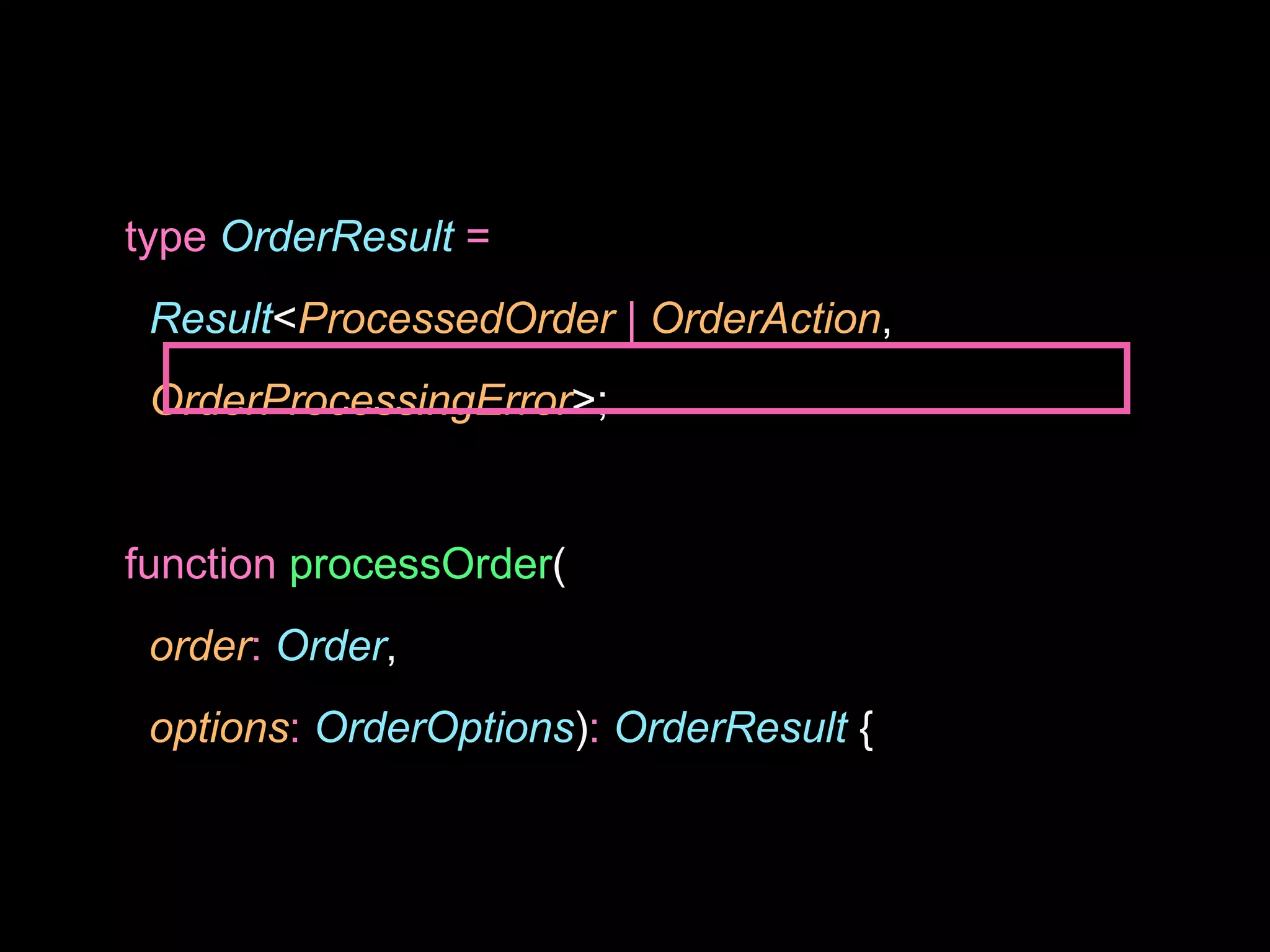 type OrderResult =
Result<ProcessedOrder | OrderAction,
OrderProcessingError>;
function processOrder(
order: Order,
options: OrderOptions): OrderResult {
 