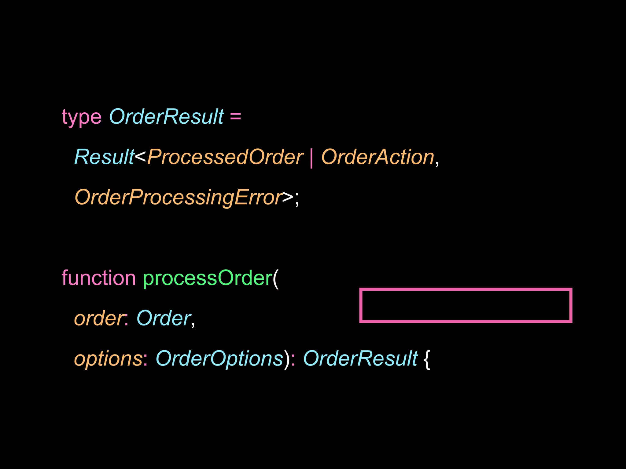 type OrderResult =
Result<ProcessedOrder | OrderAction,
OrderProcessingError>;
function processOrder(
order: Order,
options: OrderOptions): OrderResult {
 