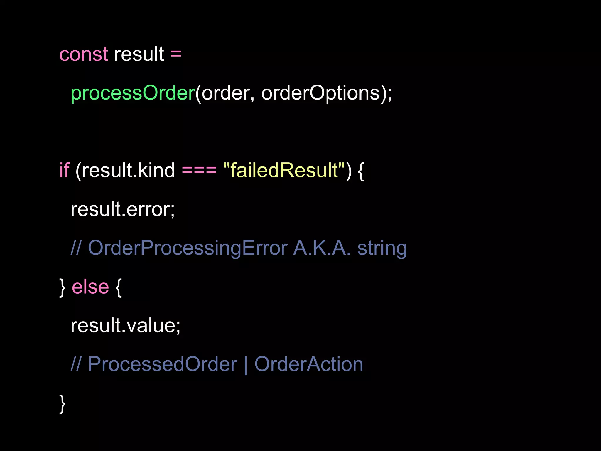 const result =
processOrder(order, orderOptions);
if (result.kind === "failedResult") {
result.error;
// OrderProcessingError A.K.A. string
} else {
result.value;
// ProcessedOrder | OrderAction
}
 