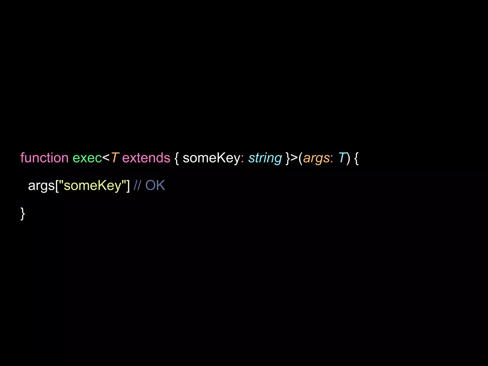 function exec<T extends { someKey: string }>(args: T) {
args["someKey"] // OK
}
 