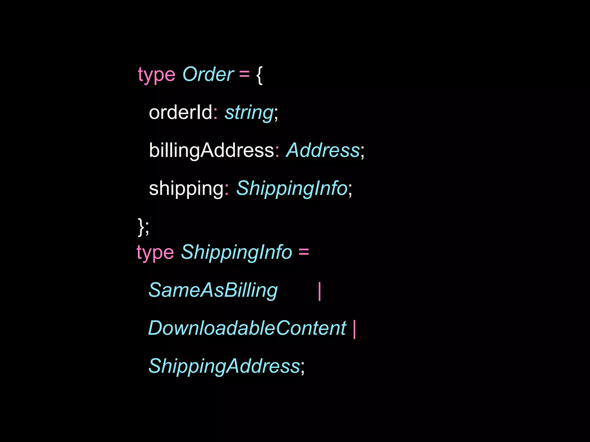 type Order = {
orderId: string;
billingAddress: Address;
shipping: ShippingInfo;
};
type ShippingInfo =
SameAsBilling |
DownloadableContent |
ShippingAddress;
 