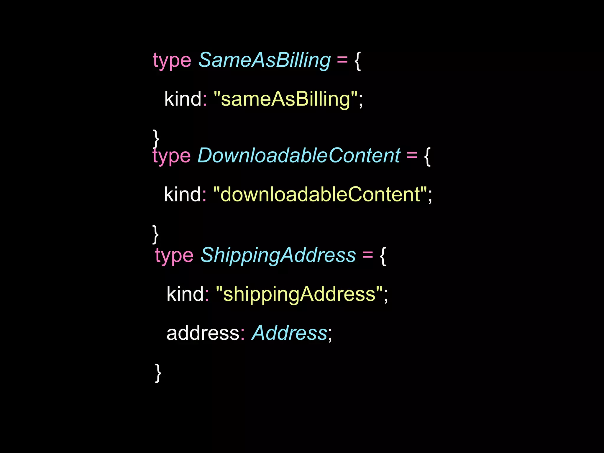 type SameAsBilling = {
kind: "sameAsBilling";
}
type DownloadableContent = {
kind: "downloadableContent";
}
type ShippingAddress = {
kind: "shippingAddress";
address: Address;
}
 