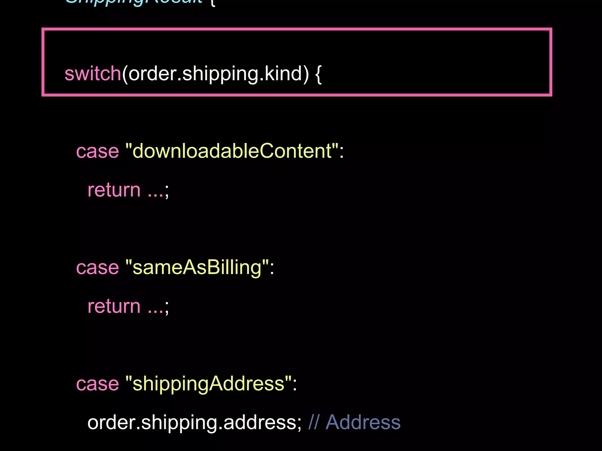 ShippingResult {
switch(order.shipping.kind) {
case "downloadableContent":
return ...;
case "sameAsBilling":
return ...;
case "shippingAddress":
order.shipping.address; // Address
 