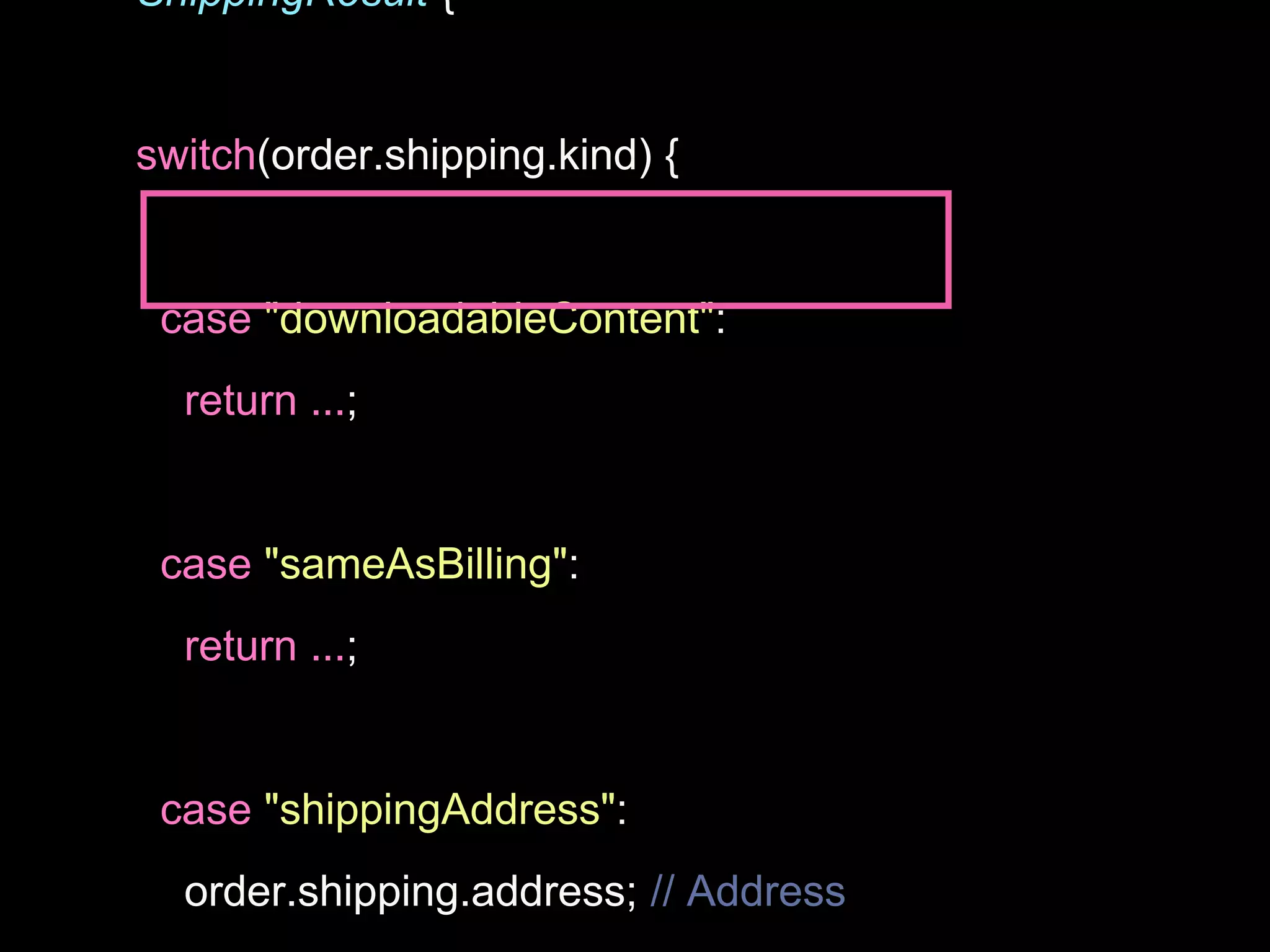 ShippingResult {
switch(order.shipping.kind) {
case "downloadableContent":
return ...;
case "sameAsBilling":
return ...;
case "shippingAddress":
order.shipping.address; // Address
 