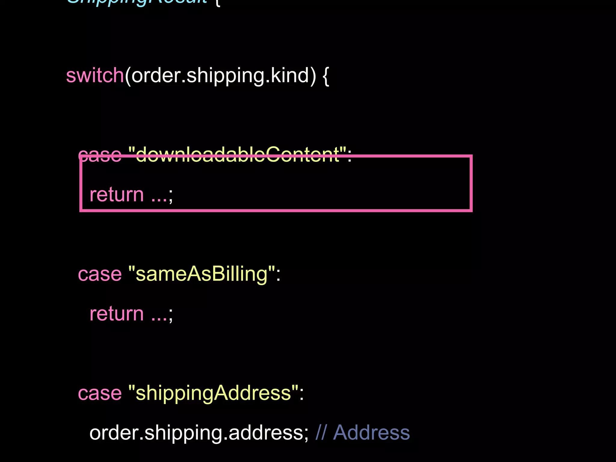 ShippingResult {
switch(order.shipping.kind) {
case "downloadableContent":
return ...;
case "sameAsBilling":
return ...;
case "shippingAddress":
order.shipping.address; // Address
 