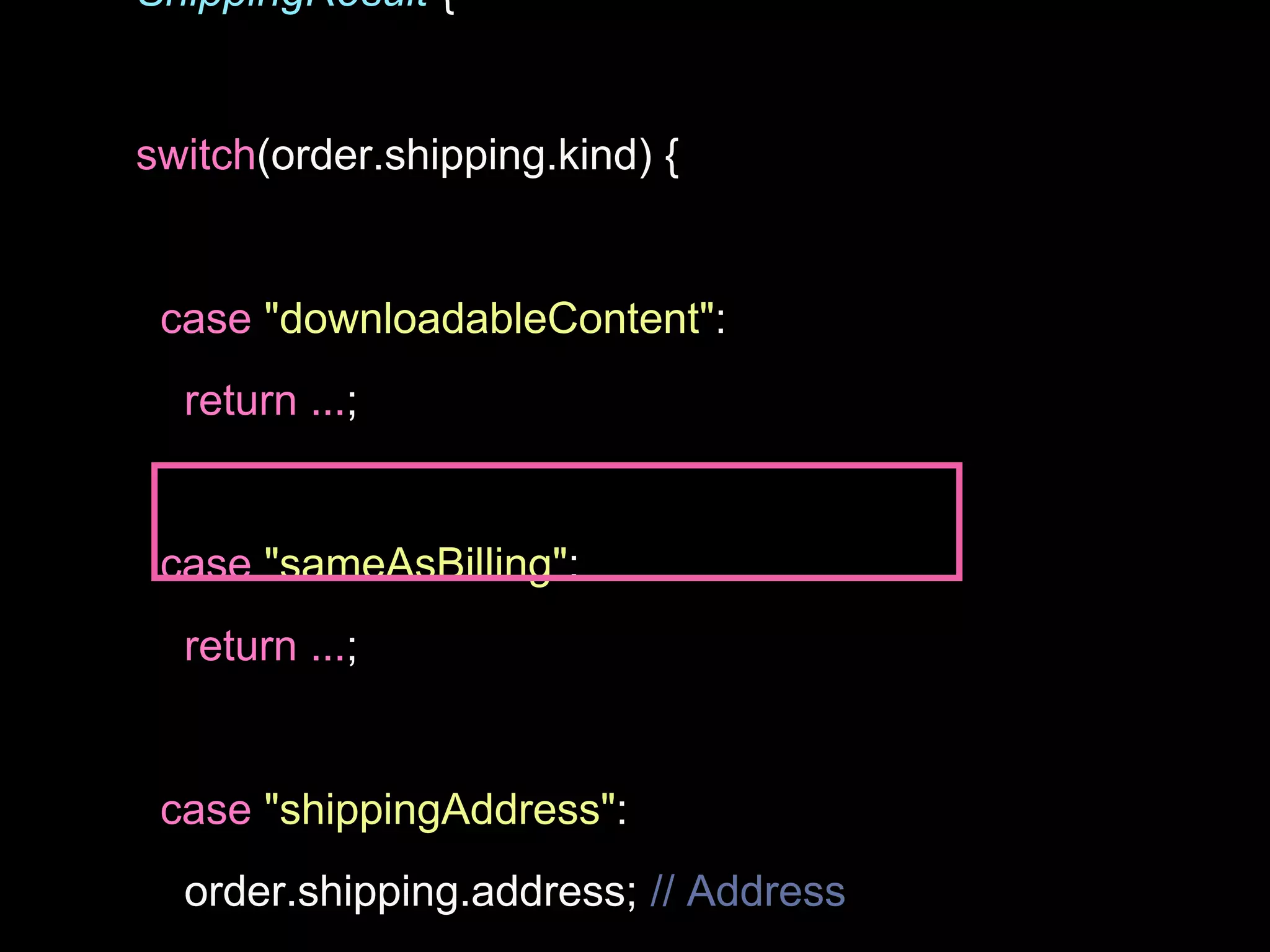 ShippingResult {
switch(order.shipping.kind) {
case "downloadableContent":
return ...;
case "sameAsBilling":
return ...;
case "shippingAddress":
order.shipping.address; // Address
 
