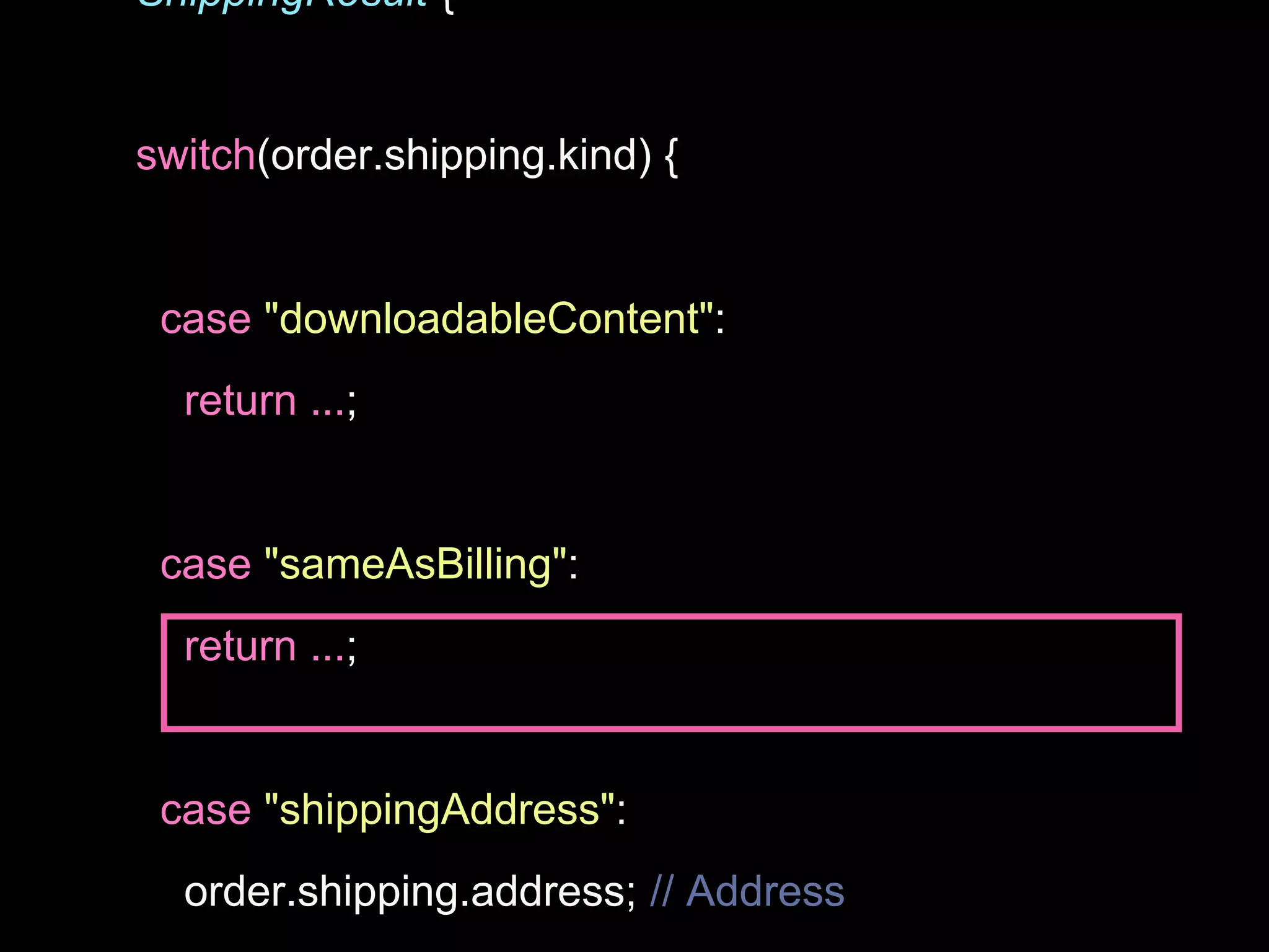 ShippingResult {
switch(order.shipping.kind) {
case "downloadableContent":
return ...;
case "sameAsBilling":
return ...;
case "shippingAddress":
order.shipping.address; // Address
 