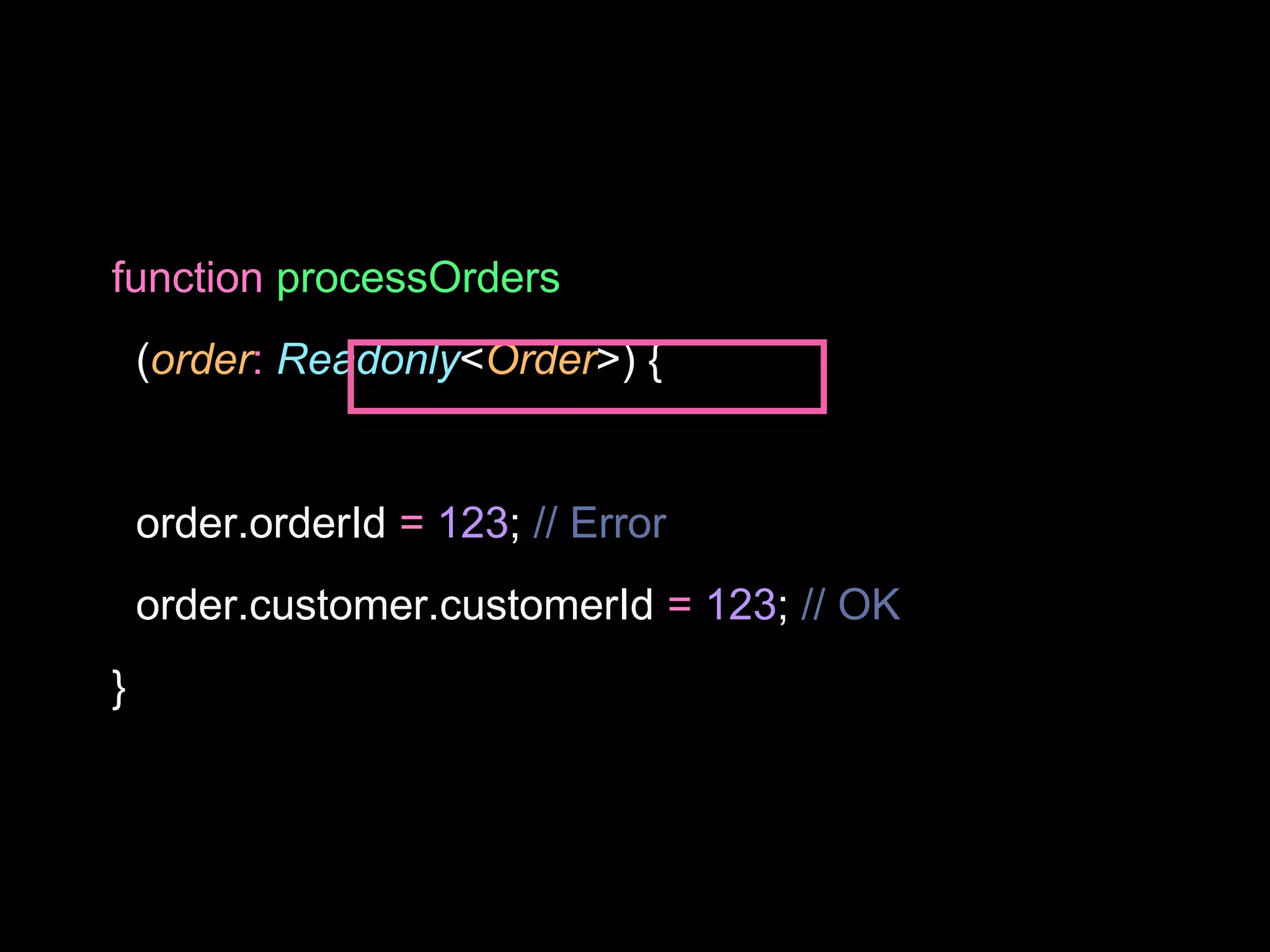function processOrders
(order: Readonly<Order>) {
order.orderId = 123; // Error
order.customer.customerId = 123; // OK
}
 