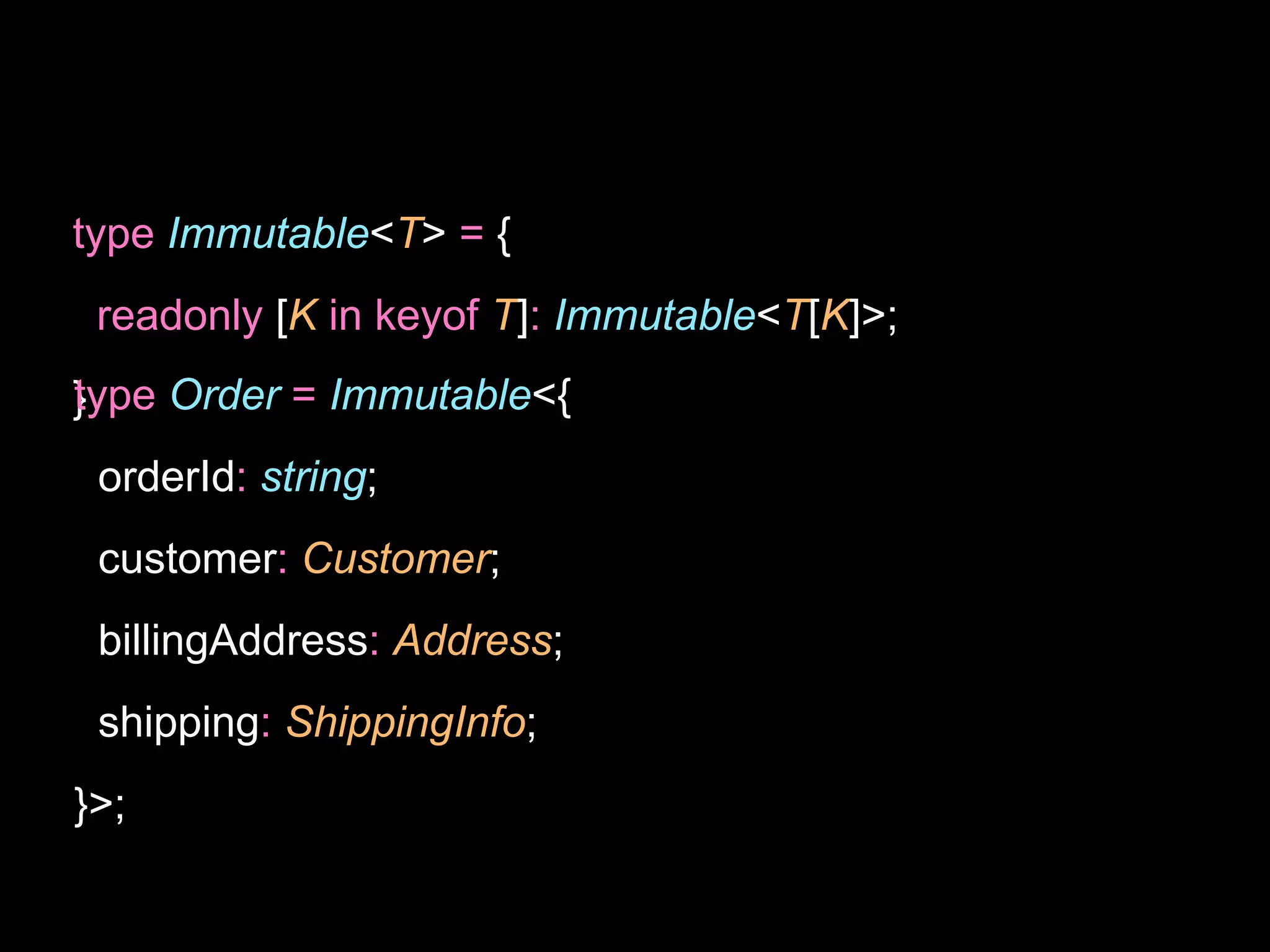 type Immutable<T> = {
readonly [K in keyof T]: Immutable<T[K]>;
}
type Order = Immutable<{
orderId: string;
customer: Customer;
billingAddress: Address;
shipping: ShippingInfo;
}>;
 