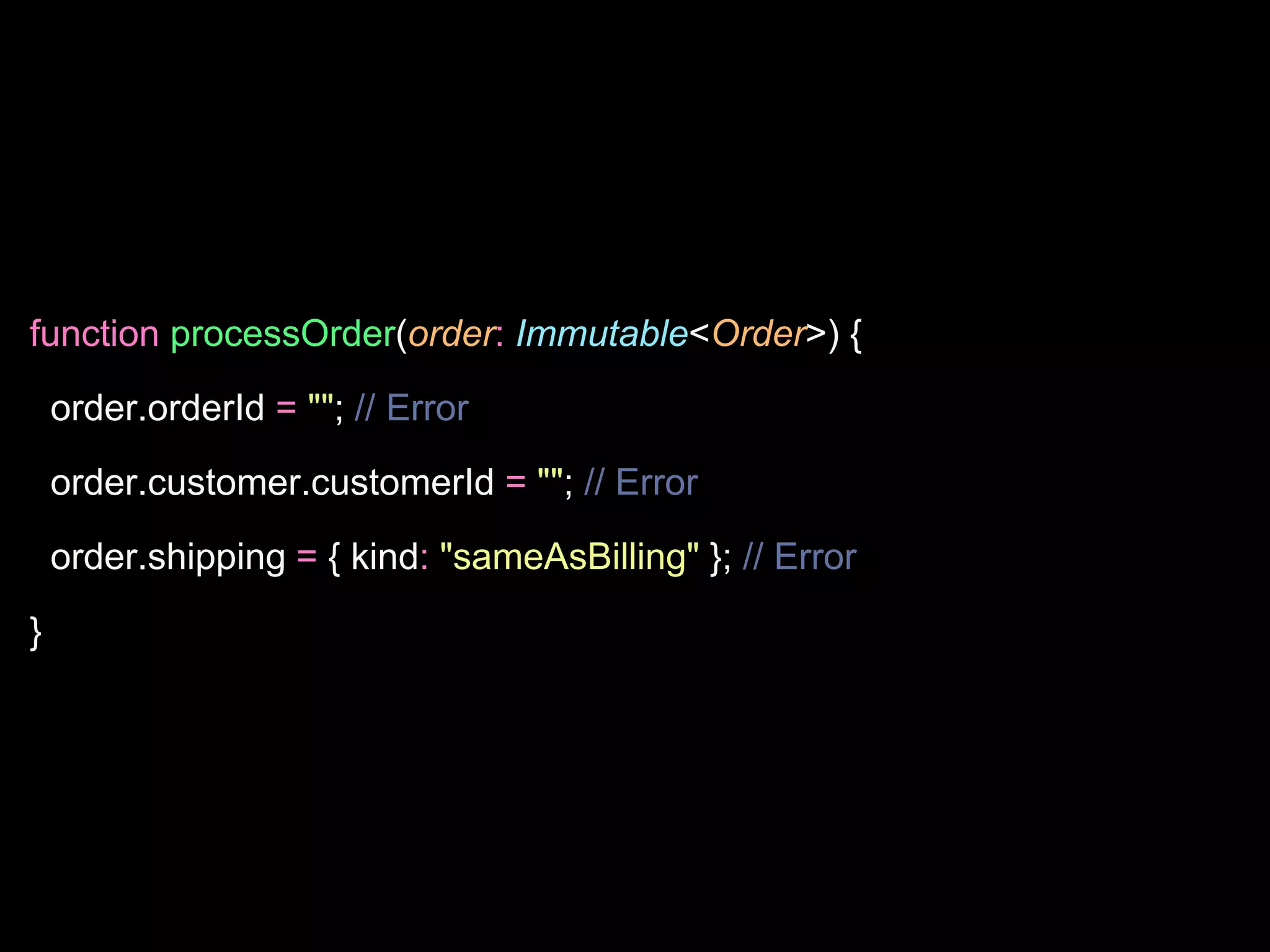 function processOrder(order: Immutable<Order>) {
order.orderId = ""; // Error
order.customer.customerId = ""; // Error
order.shipping = { kind: "sameAsBilling" }; // Error
}
 