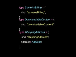 type SameAsBilling = {
kind: "sameAsBilling";
}
type DownloadableContent = {
kind: "downloadableContent";
}
type ShippingAddress = {
kind: "shippingAddress";
address: Address;
}
 
