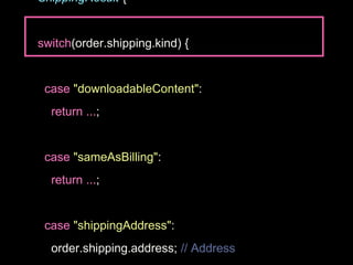 ShippingResult {
switch(order.shipping.kind) {
case "downloadableContent":
return ...;
case "sameAsBilling":
return ...;
case "shippingAddress":
order.shipping.address; // Address
 