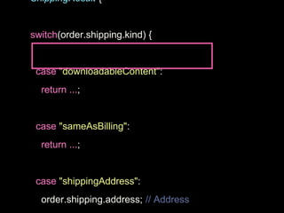 ShippingResult {
switch(order.shipping.kind) {
case "downloadableContent":
return ...;
case "sameAsBilling":
return ...;
case "shippingAddress":
order.shipping.address; // Address
 