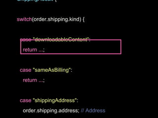 ShippingResult {
switch(order.shipping.kind) {
case "downloadableContent":
return ...;
case "sameAsBilling":
return ...;
case "shippingAddress":
order.shipping.address; // Address
 