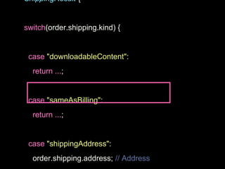 ShippingResult {
switch(order.shipping.kind) {
case "downloadableContent":
return ...;
case "sameAsBilling":
return ...;
case "shippingAddress":
order.shipping.address; // Address
 