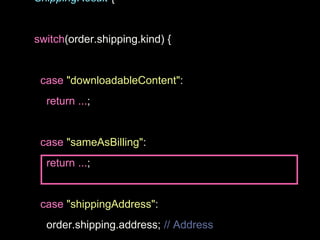 ShippingResult {
switch(order.shipping.kind) {
case "downloadableContent":
return ...;
case "sameAsBilling":
return ...;
case "shippingAddress":
order.shipping.address; // Address
 