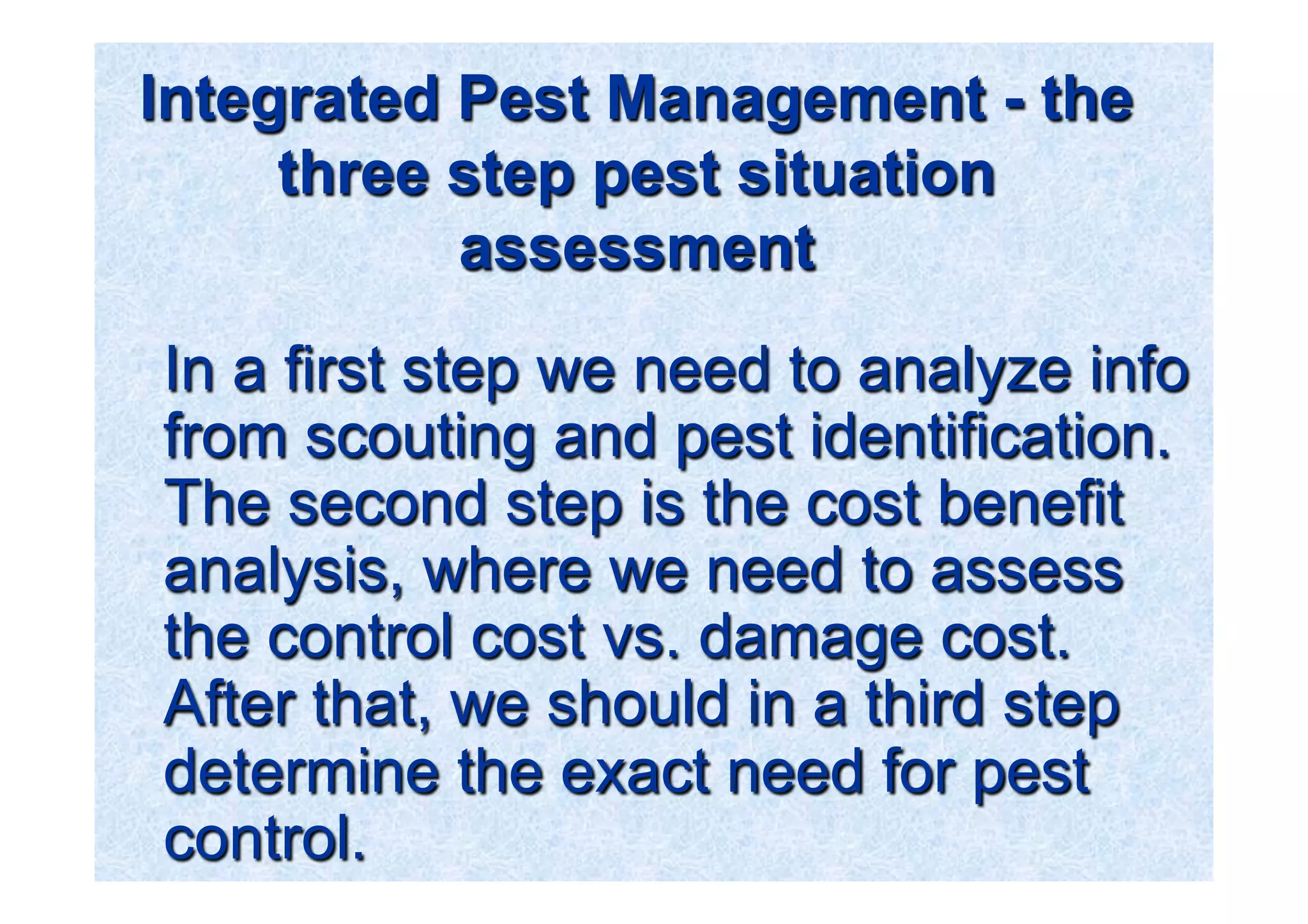 Integrated Pest Management - the 
three step pest situation 
assessment 
In a first step we need to analyze info 
from scouting and pest identification. 
The second step is the cost benefit 
analysis, where we need to assess 
the control cost vs. damage cost. 
After that, we should in a third step 
determine the exact need for pest 
control. 
 