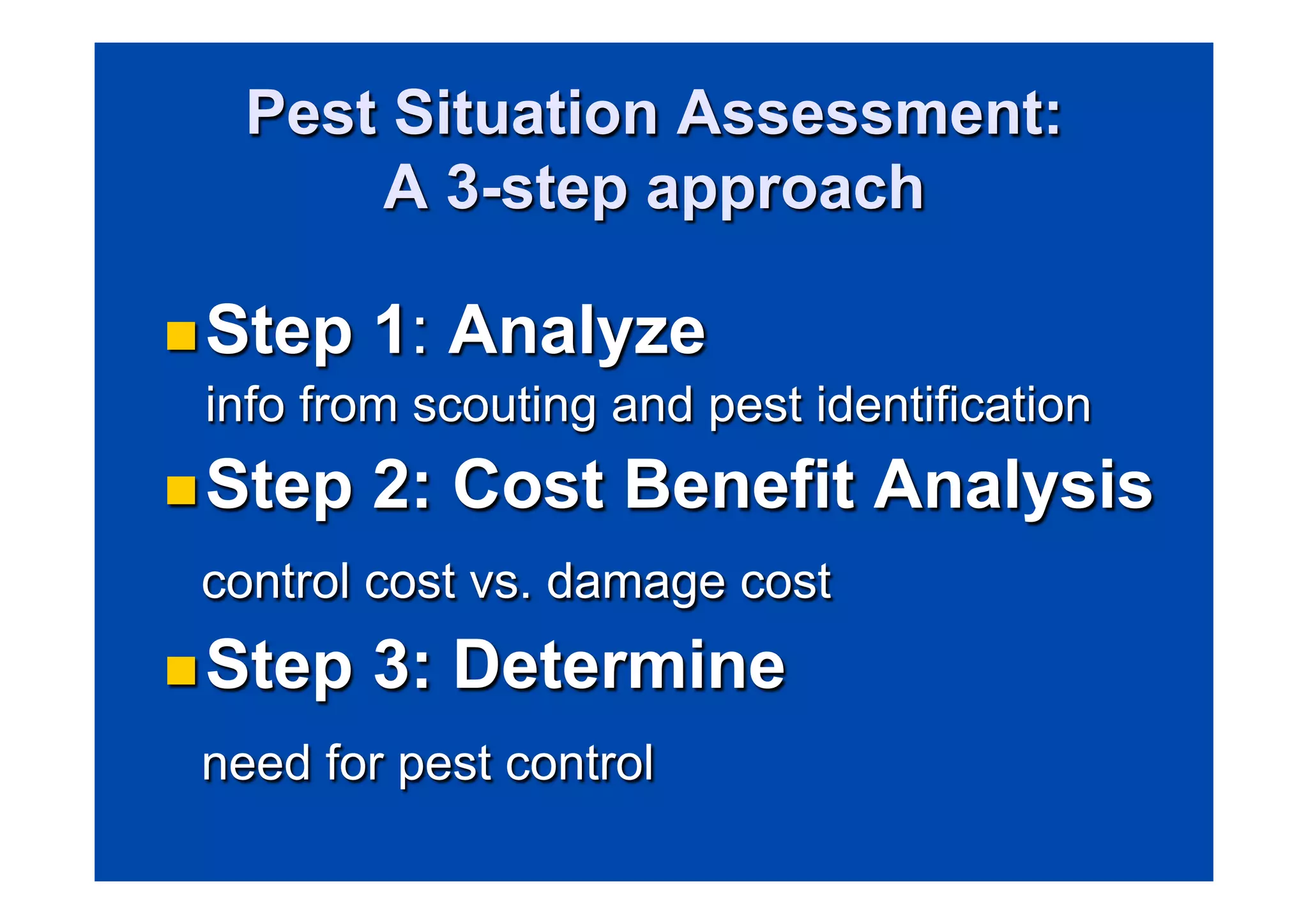 Pest Situation Assessment: 
A 3-step approach 
n Step 1: Analyze 
info from scouting and pest identification 
n Step 2: Cost Benefit Analysis 
control cost vs. damage cost 
n Step 3: Determine 
need for pest control 
 