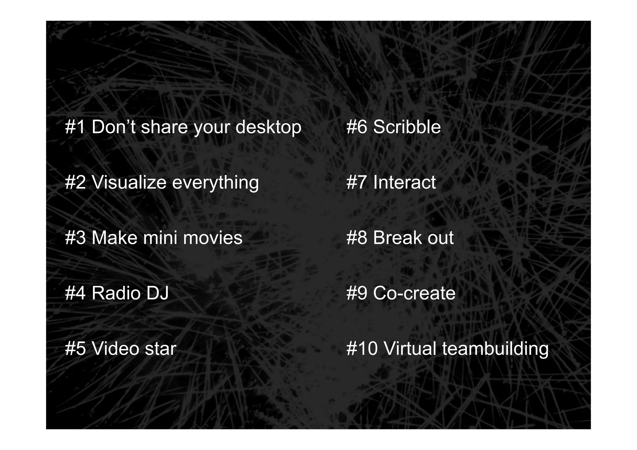 #6 Scribble 
#1 Don’t share your desktop 
#7 Interact 
#8 Break out 
#9 Co-create 
#10 Virtual teambuilding 
#2 Visualize everything 
#3 Make mini movies 
#4 Radio DJ 
#5 Video star 
 