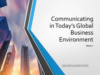 Communicating
inToday’s Global
Business
Environment
Week 1
Bovee, C., & Thill, John. (2012). Business Communication
Essentials (5th Ed.). Upper Saddle River, N.J: Prentice Hall
 