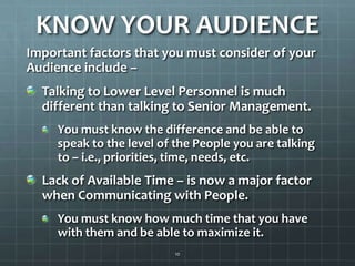 KNOW YOUR AUDIENCEImportant factors that you must consider of your Audience include –Talking to Lower Level Personnel is much different than talking to Senior Management.You must know the difference and be able to speak to the level of the People you are talking to – i.e., priorities, time, needs, etc.Lack of Available Time – is now a major factor when Communicating with People. You must know how much time that you have with them and be able to maximize it. 10