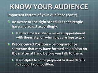KNOW YOUR AUDIENCEImportant factors of your Audience (con’t) – Be aware of the tight schedules that People have and adjust accordingly. If their time is rushed – make an appointment with them later on when they are free to talk.Preconceived Position – be prepared for someone that may have formed an opinion on the matter at hand before you talk to them.It is helpful to come prepared to share details to support your position. 11