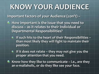KNOW YOUR AUDIENCEImportant factors of your Audience (con’t) – How important is the issue that you need to discuss – as it relates to their Individual or Departmental Responsibilities?If such hits to the heart of their Responsibilities – than most likely they will fight to maintain their position.If it does not relate – they may not give you the proper attention that you need. Know how they like to communicate – i.e., are they an e-mailaholic, or do they like see your face.13