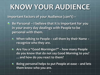 KNOW YOUR AUDIENCEImportant factors of your Audience (con’t) – Be Personal – I believe that it is important for you in your every day dealings with People to be personal with them. When talking to People – call them by their Name – recognize who they are. Are You a “Good Morninger?” – how many People do you know that do not say Good Morning to you? …and how do you react to them? Being personal helps to put People at ease – and lets them know who you are.14