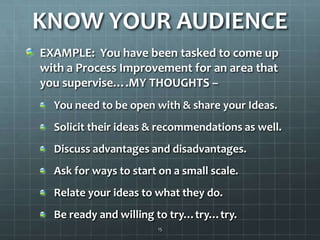 KNOW YOUR AUDIENCEEXAMPLE:  You have been tasked to come up with a Process Improvement for an area that you supervise….MY THOUGHTS –  You need to be open with & share your Ideas.Solicit their ideas & recommendations as well.Discuss advantages and disadvantages.Ask for ways to start on a small scale.Relate your ideas to what they do.Be ready and willing to try…try…try. 15