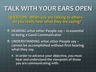 TALK WITH YOUR EARS OPENQUESTION:  When you are talking to others – do you really hear what they are saying?HEARING what other People say – is essential to being a Good Communicator.UNDERSTANDING what other People say – cannot be accomplished without first hearing what they say.In order to advance your objective, you must hear and understand the viewpoint of those you are communicating with.17