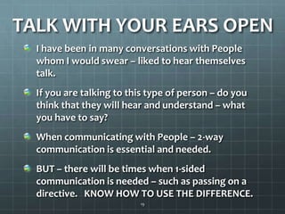 TALK WITH YOUR EARS OPENI have been in many conversations with People whom I would swear – liked to hear themselves talk.If you are talking to this type of person – do you think that they will hear and understand – what you have to say?When communicating with People – 2-way communication is essential and needed.BUT – there will be times when 1-sided communication is needed – such as passing on a directive.   KNOW HOW TO USE THE DIFFERENCE.19