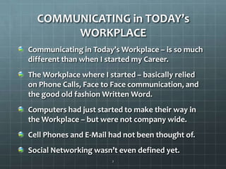 COMMUNICATING in TODAY’s WORKPLACECommunicating in Today’s Workplace – is so much different than when I started my Career.The Workplace where I started – basically relied on Phone Calls, Face to Face communication, and the good old fashion Written Word.Computers had just started to make their way in the Workplace – but were not company wide.  Cell Phones and E-Mail had not been thought of.Social Networking wasn’t even defined yet.2