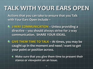 TALK WITH YOUR EARS OPENActions that you can take to ensure that you Talk with Your Ears Open include –2-WAY COMMUNICATION – Unless providing a directive – you should always strive for 2-way communication.  SHARE YOUR IDEAS.GIVE THEM TIME TO TALK – At times, you may be caught up in the moment and need / want to get your point or position across.Make sure that you give them time to present their stance or viewpoint on an issue.20