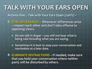 TALK WITH YOUR EARS OPENActions that…Talk with Your Ears Open (con’t) –STAY DIFFERENCES – Whenever differences arise – respect each other and don’t take offense to opposing views.Do not talk in Anger – you will not hear what is being said including what you are saying.Sometimes it is best to stop your conversation and reschedule at a later date.ELIMINATE DISTRACTIONS – If needed, make sure that you hold your conversation where neither party will be disturbed by others.21