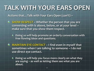 TALK WITH YOUR EARS OPENActions that…Talk with Your Ears Open (con’t) –SHOW RESPECT – Whether the person that you are conversing with is above, below, or at your level – make sure that you show them respect. Doing so will help promote an orderly conversation with free flowing ideas and questions.MAINTAIN EYE CONTACT – I find even in myself that sometimes when I am talking to someone – I do not use direct eye contact.Doing so will help you focus more clearly on what they are saying – as well as letting them see what you are about. 22