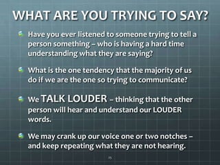 WHAT ARE YOU TRYING TO SAY?Have you ever listened to someone trying to tell a person something – who is having a hard time understanding what they are saying?What is the one tendency that the majority of us do if we are the one so trying to communicate?We TALK LOUDER – thinking that the other person will hear and understand our LOUDER words.We may crank up our voice one or two notches – and keep repeating what they are not hearing.25