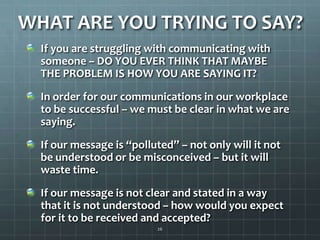 WHAT ARE YOU TRYING TO SAY?If you are struggling with communicating with someone – DO YOU EVER THINK THAT MAYBE THE PROBLEM IS HOW YOU ARE SAYING IT?In order for our communications in our workplace to be successful – we must be clear in what we are saying.If our message is “polluted” – not only will it not be understood or be misconceived – but it will waste time.If our message is not clear and stated in a way that it is not understood – how would you expect for it to be received and accepted?26
