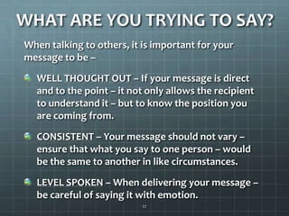 WHAT ARE YOU TRYING TO SAY?When talking to others, it is important for your message to be –WELL THOUGHT OUT– If your message is direct and to the point – it not only allows the recipient to understand it – but to know the position you are coming from. CONSISTENT – Your message should not vary – ensure that what you say to one person – would be the same to another in like circumstances.LEVEL SPOKEN – When delivering your message – be careful of saying it with emotion.27