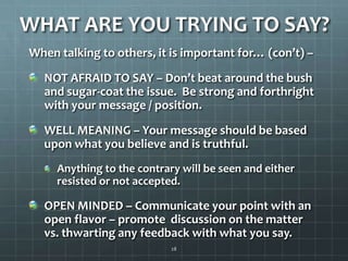 WHAT ARE YOU TRYING TO SAY?When talking to others, it is important for… (con’t) –NOT AFRAID TO SAY – Don’t beat around the bush and sugar-coat the issue. Be strong and forthright with your message / position.WELL MEANING – Your message should be based upon what you believe and is truthful.Anything to the contrary will be seen and either resisted or not accepted.OPEN MINDED – Communicate your point with an open flavor – promote  discussion on the matter vs. thwarting any feedback with what you say.28