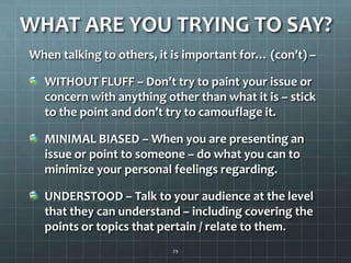 WHAT ARE YOU TRYING TO SAY?When talking to others, it is important for… (con’t) –WITHOUT FLUFF – Don’t try to paint your issue or concern with anything other than what it is – stick to the point and don’t try to camouflage it. MINIMAL BIASED – When you are presenting an issue or point to someone – do what you can to minimize your personal feelings regarding.UNDERSTOOD – Talk to your audience at the level that they can understand– including covering the points or topics that pertain / relate to them. 29