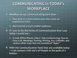 COMMUNICATING in TODAY’s WORKPLACENeedless to say, Communicating back then –Was done at a much slower pace than what we experience today.And reached a much smaller audience.If I was to list the forms of Communication that I use today I would say – E-mail, Office Phone, Video / Tele-Conferencing, Face to Face, Cell, Meetings, Texting, Writing, Fax, LinkedIn, and various other ways that are considered “Apps.”With the Communication Tools that are available today – I can connect with 100’s of People at the push of a button.3